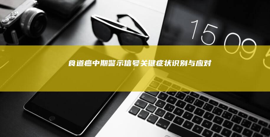 食道癌中期警示信号：关键症状识别与应对